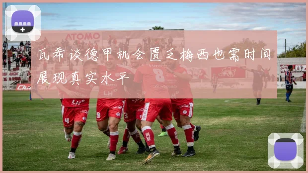瓦希谈德甲机会匮乏梅西也需时间展现真实水平