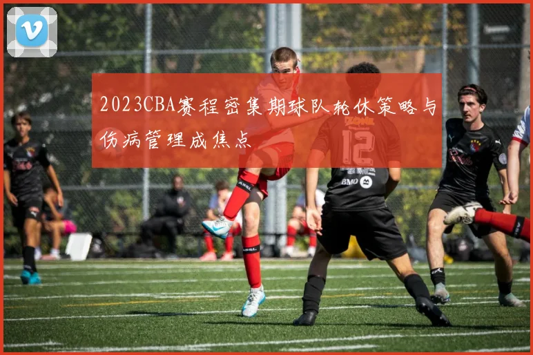 2023CBA赛程密集期球队轮休策略与伤病管理成焦点