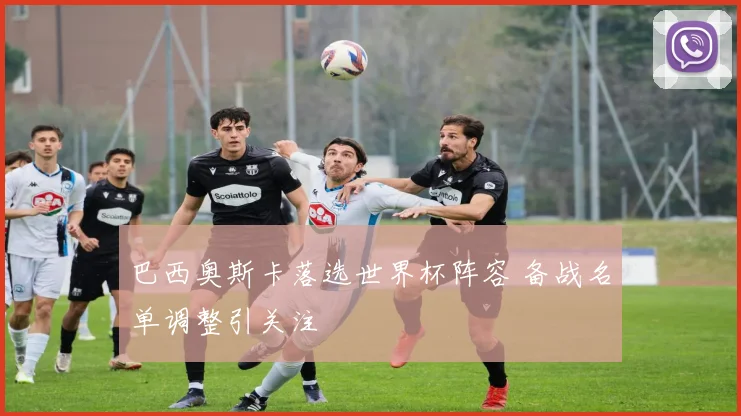 巴西奥斯卡落选世界杯阵容 备战名单调整引关注