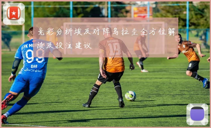 竞彩分析埃及对阵乌拉圭全方位解读及投注建议